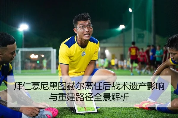 拜仁慕尼黑图赫尔离任后战术遗产影响与重建路径全景解析