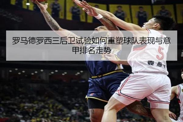 罗马德罗西三后卫试验如何重塑球队表现与意甲排名走势